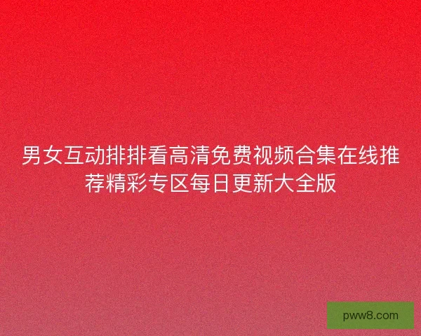 男女互动排排看高清免费视频合集在线推荐精彩专区每日更新大全版