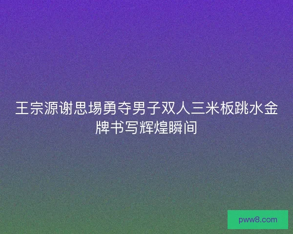 王宗源谢思埸勇夺男子双人三米板跳水金牌书写辉煌瞬间