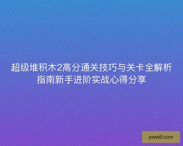 超级堆积木2高分通关技巧与关卡全解析指南新手进阶实战心得分享