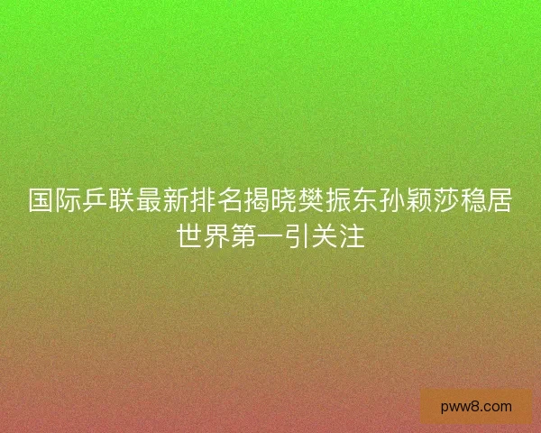 国际乒联最新排名揭晓樊振东孙颖莎稳居世界第一引关注