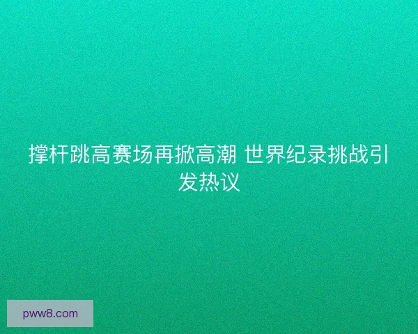 撑杆跳高赛场再掀高潮 世界纪录挑战引发热议