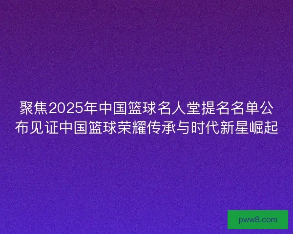 聚焦2025年中国篮球名人堂提名名单公布见证中国篮球荣耀传承与时代新星崛起
