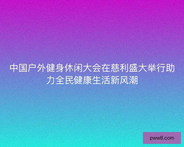 中国户外健身休闲大会在慈利盛大举行助力全民健康生活新风潮