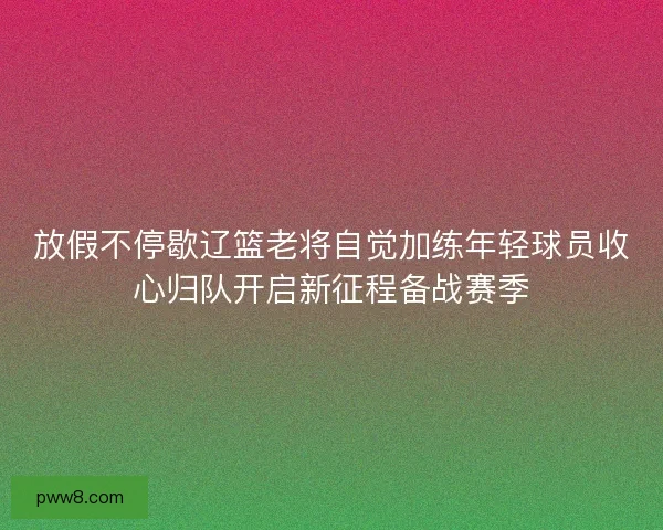 放假不停歇辽篮老将自觉加练年轻球员收心归队开启新征程备战赛季