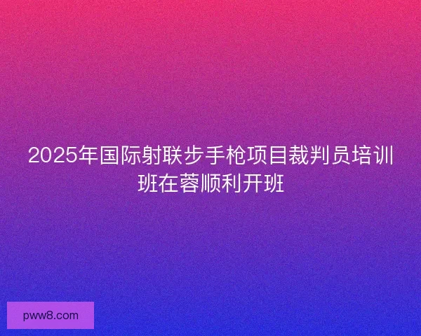 2025年国际射联步手枪项目裁判员培训班在蓉顺利开班 2025年国际射联步手枪项目裁判员培训班在蓉顺利开班