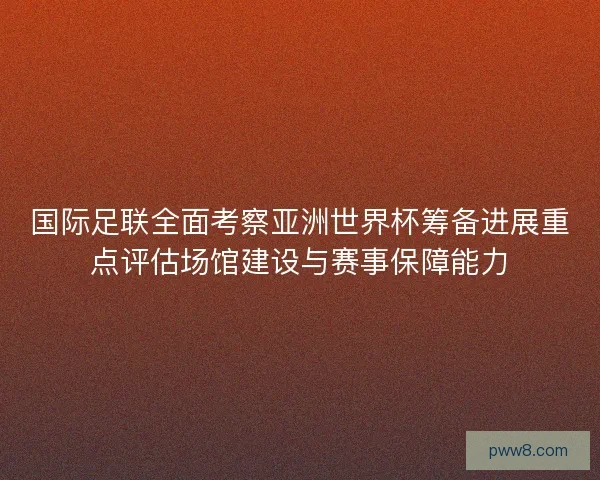 国际足联全面考察亚洲世界杯筹备进展重点评估场馆建设与赛事保障能力 国际足联全面考察亚洲世界杯筹备进展重点评估场馆建设与赛事保障能力