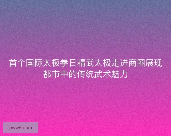 首个国际太极拳日精武太极走进商圈展现都市中的传统武术魅力 首个国际太极拳日精武太极走进商圈展现都市中的传统武术魅力