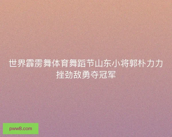 世界霹雳舞体育舞蹈节山东小将郭朴力力挫劲敌勇夺冠军 世界霹雳舞体育舞蹈节山东小将郭朴力力挫劲敌勇夺冠军