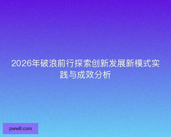 2026年破浪前行探索创新发展新模式实践与成效分析 2026年破浪前行探索创新发展新模式实践与成效分析