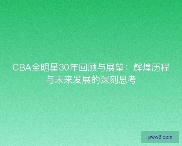 CBA全明星30年回顾与展望:辉煌历程与未来发展的深刻思考 CBA全明星30年回顾与展望:辉煌历程与未来发展的深刻思考