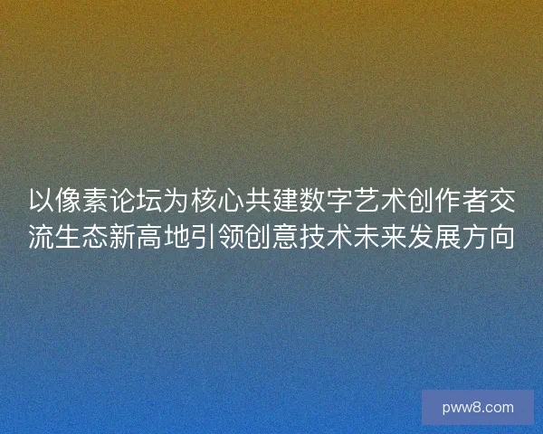 以像素论坛为核心共建数字艺术创作者交流生态新高地引领创意技术未来发展方向 以像素论坛为核心共建数字艺术创作者交流生态新高地引领创意技术未来发展方向