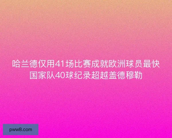 哈兰德仅用41场比赛成就欧洲球员最快国家队40球纪录超越盖德穆勒