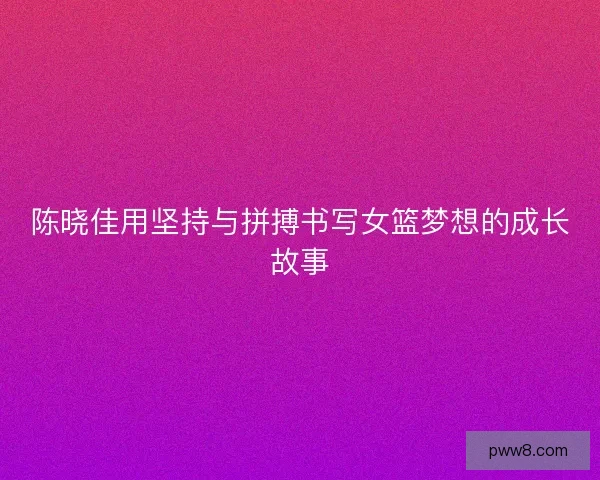 陈晓佳用坚持与拼搏书写女篮梦想的成长故事 陈晓佳用坚持与拼搏书写女篮梦想的成长故事