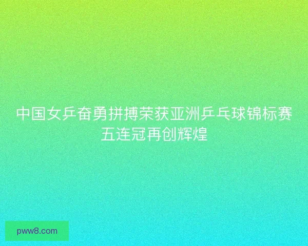 中国女乒奋勇拼搏荣获亚洲乒乓球锦标赛五连冠再创辉煌 中国女乒奋勇拼搏荣获亚洲乒乓球锦标赛五连冠再创辉煌