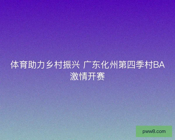 体育助力乡村振兴 广东化州第四季村BA激情开赛 体育助力乡村振兴 广东化州第四季村BA激情开赛