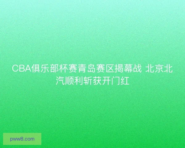 CBA俱乐部杯赛青岛赛区揭幕战 北京北汽顺利斩获开门红 CBA俱乐部杯赛青岛赛区揭幕战 北京北汽顺利斩获开门红