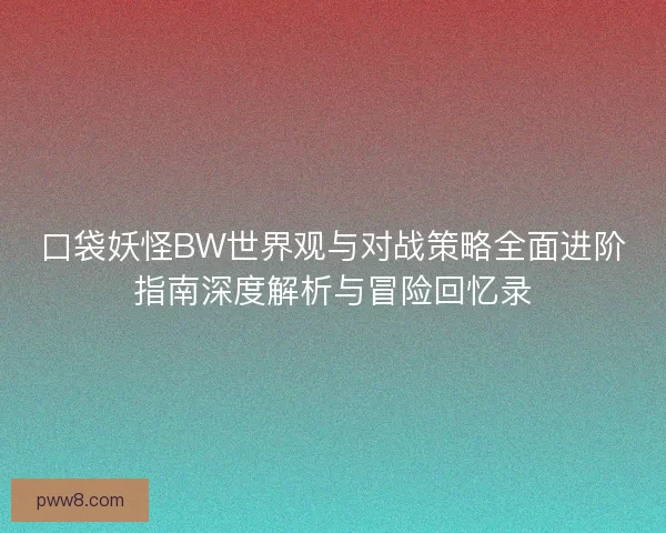 口袋妖怪BW世界观与对战策略全面进阶指南深度解析与冒险回忆录